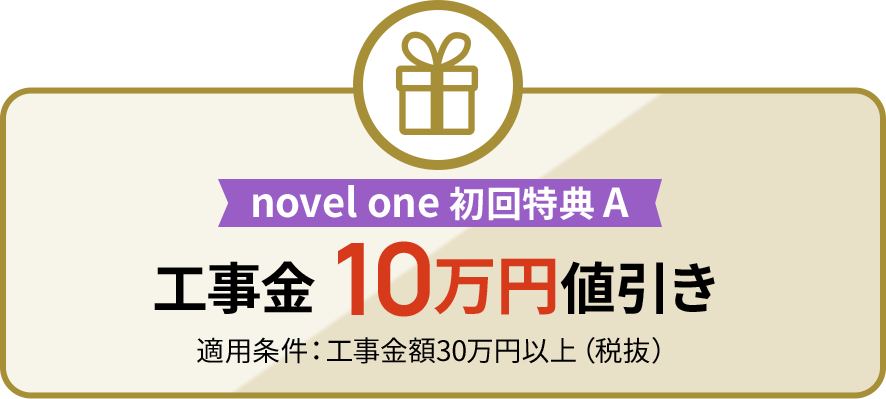 novel one 初回特典 A 工事金 10万円値引き 適用条件:工事金額30万円以上(税抜)